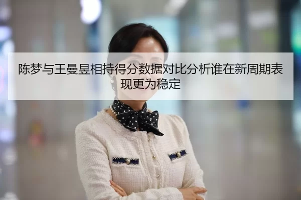 陈梦与王曼昱相持得分数据对比分析谁在新周期表现更为稳定