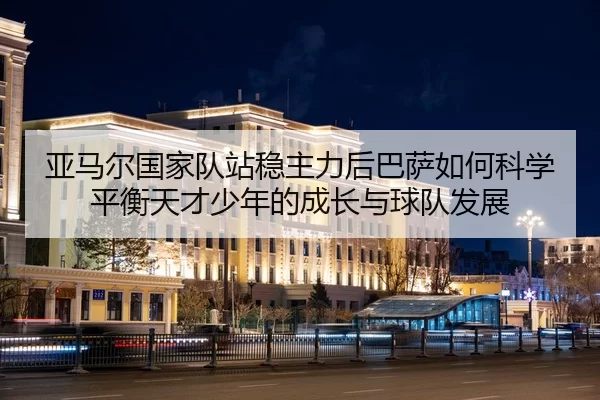 亚马尔国家队站稳主力后巴萨如何科学平衡天才少年的成长与球队发展