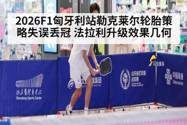 2026F1匈牙利站勒克莱尔轮胎策略失误丢冠 法拉利升级效果几何