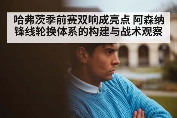 哈弗茨季前赛双响成亮点 阿森纳锋线轮换体系的构建与战术观察
