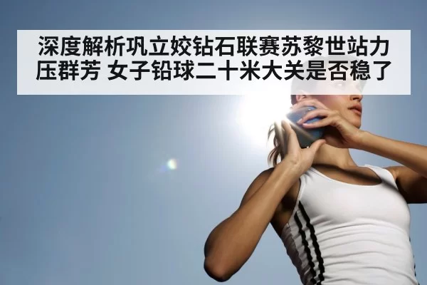 深度解析巩立姣钻石联赛苏黎世站力压群芳 女子铅球二十米大关是否稳了