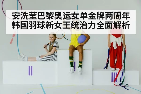 安洗莹巴黎奥运女单金牌两周年 韩国羽球新女王统治力全面解析